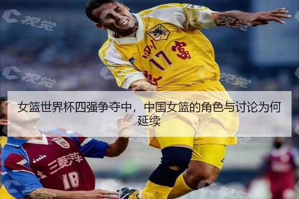 女篮世界杯四强争夺中,中国女篮的角色与讨论为何延续