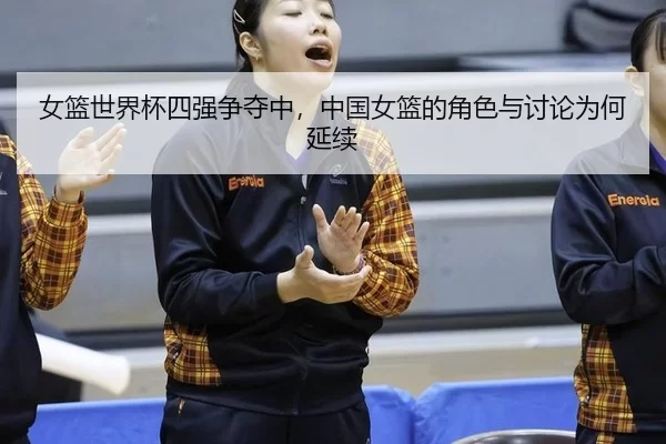 女篮世界杯四强争夺中,中国女篮的角色与讨论为何延续
